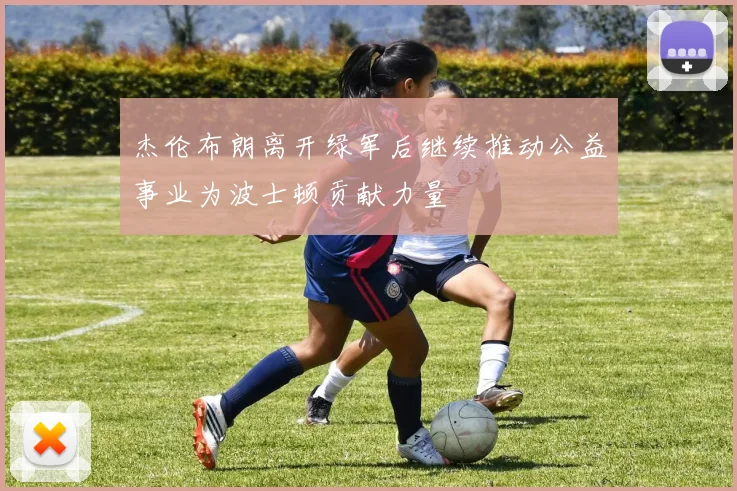 杰伦布朗离开绿军后继续推动公益事业为波士顿贡献力量