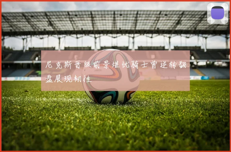尼克斯晋级前景堪忧骑士曾逆转翻盘展现韧性