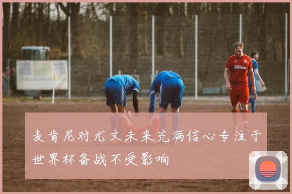 麦肯尼对尤文未来充满信心专注于世界杯备战不受影响