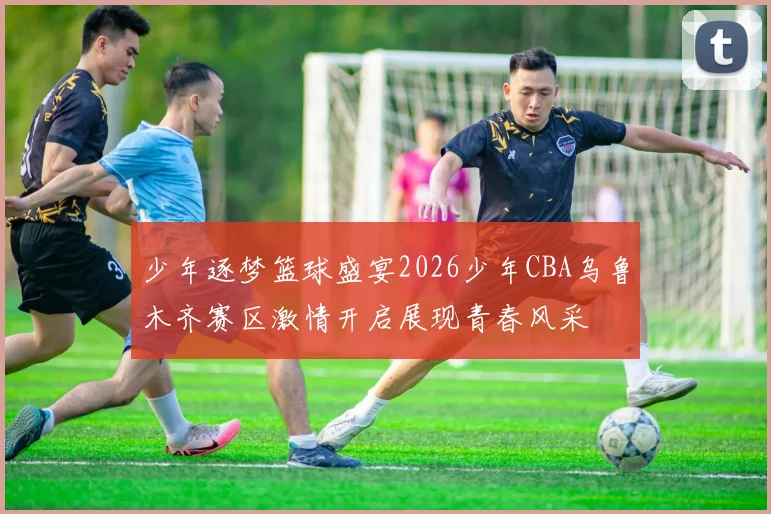 少年逐梦篮球盛宴2026少年CBA乌鲁木齐赛区激情开启展现青春风采