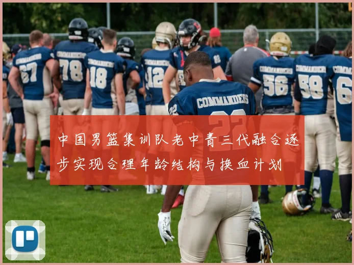 中国男篮集训队老中青三代融合逐步实现合理年龄结构与换血计划