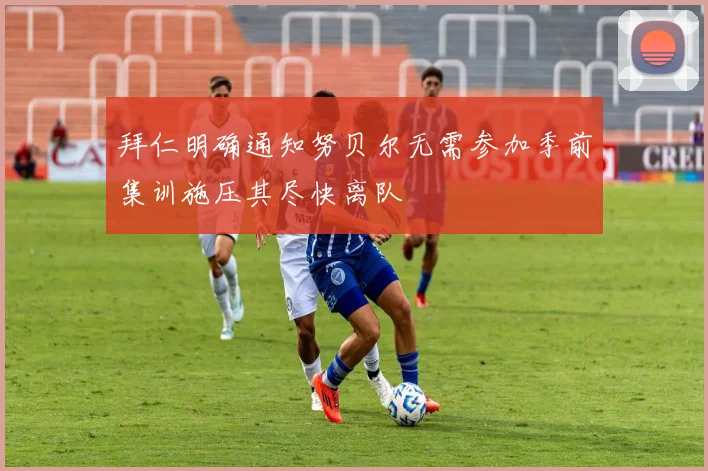拜仁明确通知努贝尔无需参加季前集训施压其尽快离队