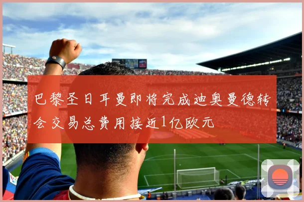 巴黎圣日耳曼即将完成迪奥曼德转会交易总费用接近1亿欧元