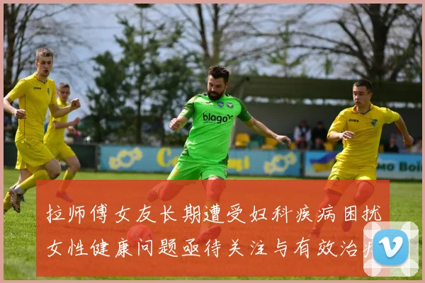 拉师傅女友长期遭受妇科疾病困扰女性健康问题亟待关注与有效治疗方案
