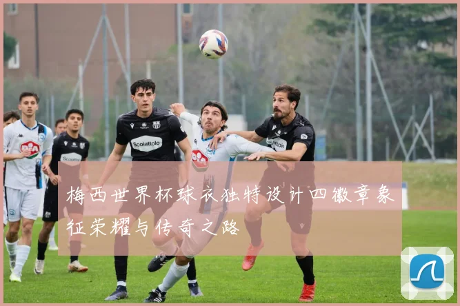 梅西世界杯球衣独特设计四徽章象征荣耀与传奇之路